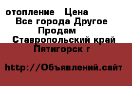 отопление › Цена ­ 50 000 - Все города Другое » Продам   . Ставропольский край,Пятигорск г.